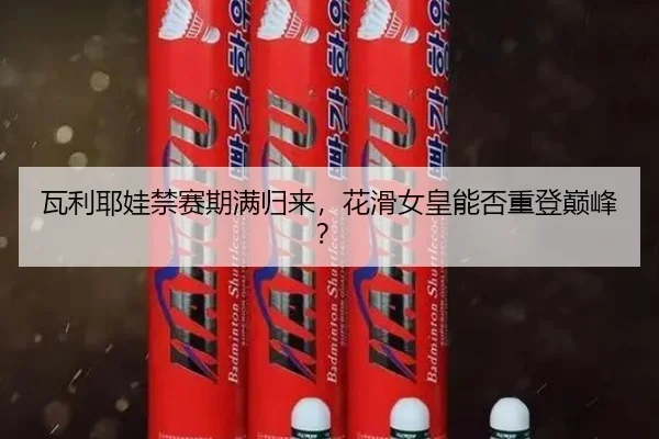 瓦利耶娃禁赛期满归来，花滑女皇能否重登巅峰？